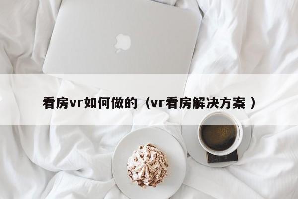 看房vr如何做的（vr看房解决方案 ）