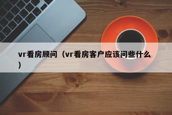 vr看房顾问（vr看房客户应该问些什么 ）