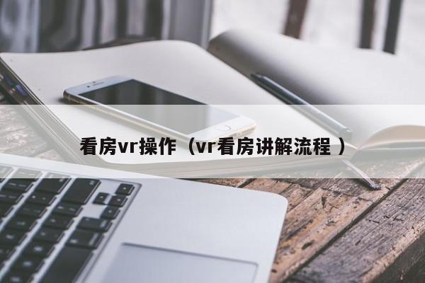 看房vr操作（vr看房讲解流程 ）