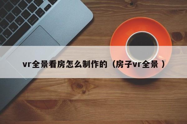 vr全景看房怎么制作的（房子vr全景 ）