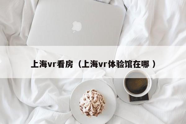 上海vr看房（上海vr体验馆在哪 ）