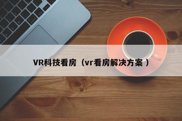VR科技看房（vr看房解决方案 ）