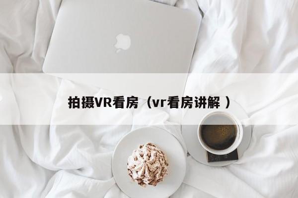 拍摄VR看房（vr看房讲解 ）