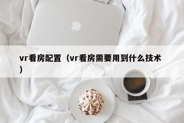 vr看房配置（vr看房需要用到什么技术 ）
