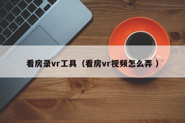 看房录vr工具（看房vr视频怎么弄 ）